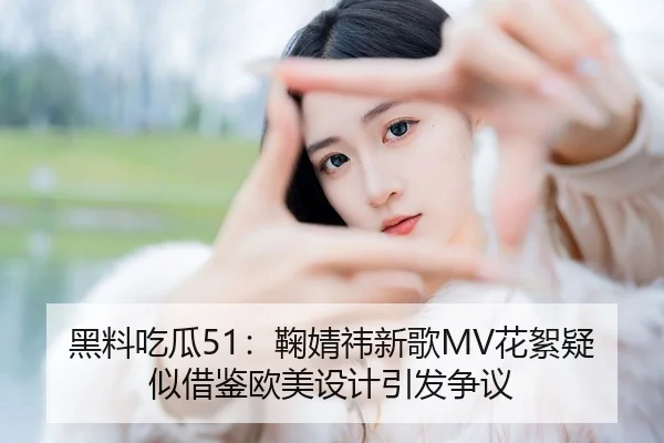 黑料吃瓜51：鞠婧祎新歌MV花絮疑似借鉴欧美设计引发争议